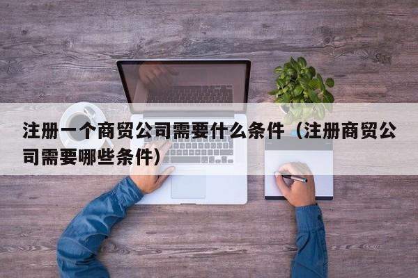 注册一个商贸公司需要什么条件（注册商贸公司需要哪些条件）