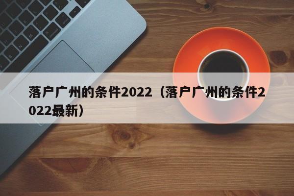 落户广州的条件2022（落户广州的条件2022最新）