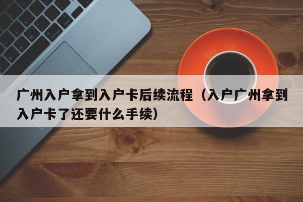 广州入户拿到入户卡后续流程（入户广州拿到入户卡了还要什么手续）