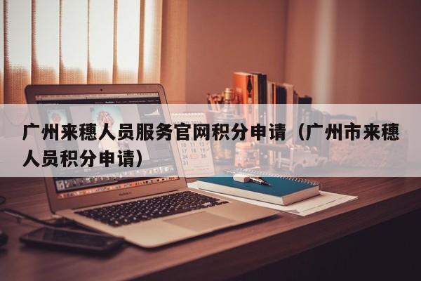 广州来穗人员服务官网积分申请（广州市来穗人员积分申请）