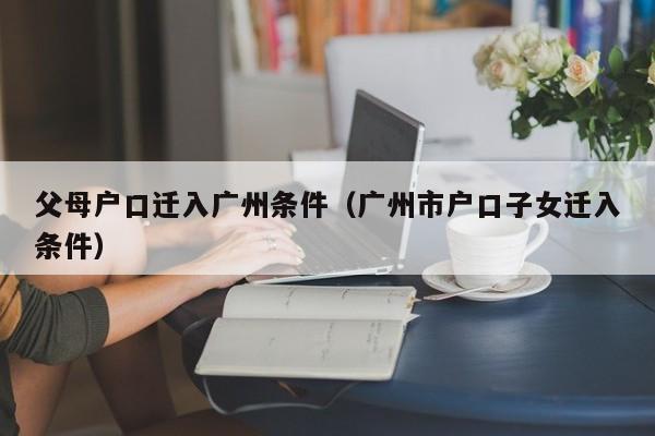 父母户口迁入广州条件（广州市户口子女迁入条件）