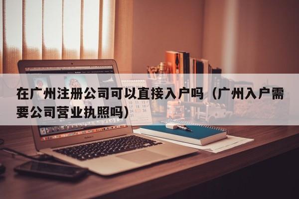 在广州注册公司可以直接入户吗（广州入户需要公司营业执照吗）