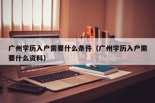 广州学历入户需要什么条件（广州学历入户需要什么资料）