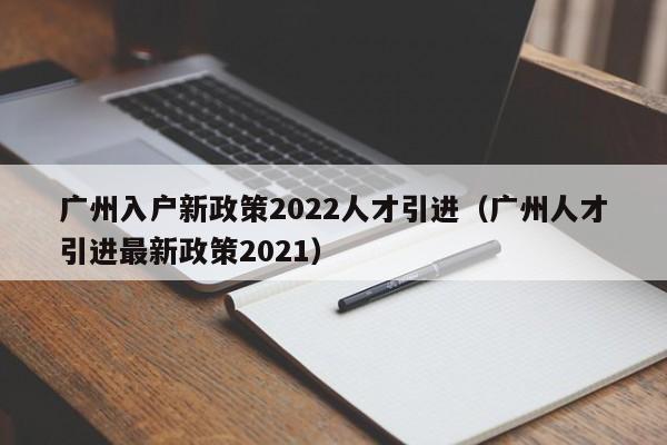 广州入户新政策2022人才引进（广州人才引进最新政策2021）