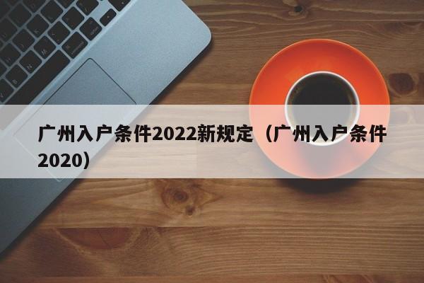 广州入户条件2022新规定（广州入户条件2020）