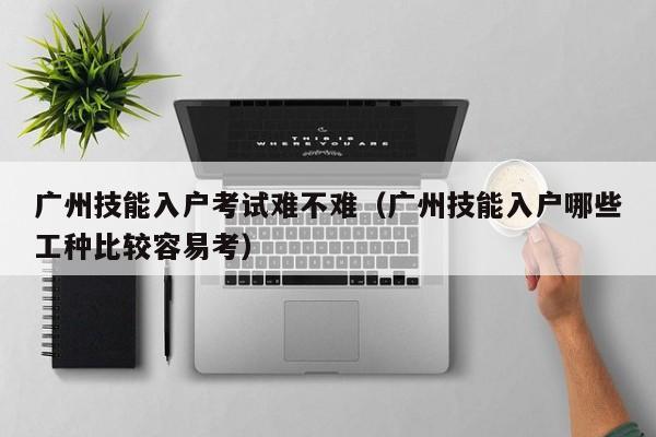 广州技能入户考试难不难（广州技能入户哪些工种比较容易考）