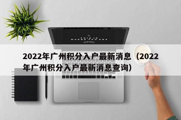 2022年广州积分入户最新消息（2022年广州积分入户最新消息查询）