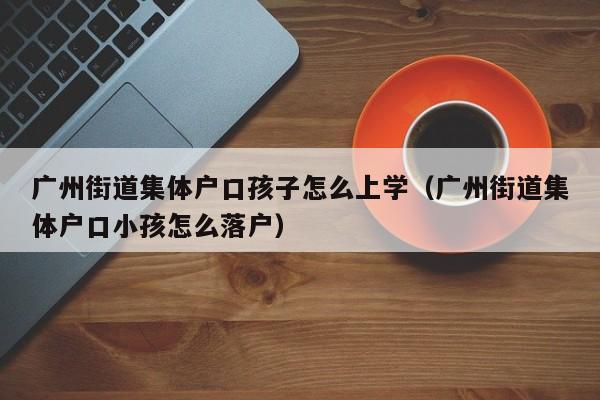 广州街道集体户口孩子怎么上学（广州街道集体户口小孩怎么落户）