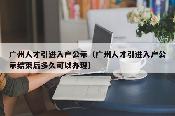 广州人才引进入户公示（广州人才引进入户公示结束后多久可以办理）