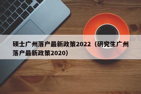 硕士广州落户最新政策2022（研究生广州落户最新政策2020）