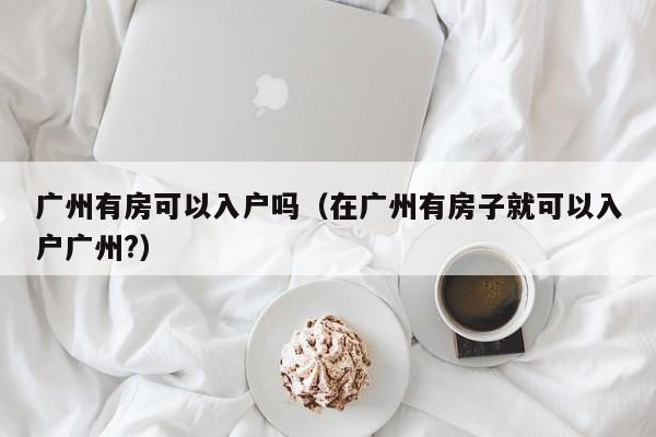 广州有房可以入户吗（在广州有房子就可以入户广州?）