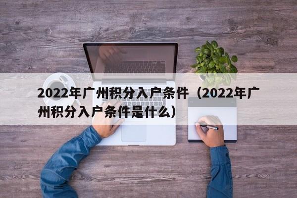 2022年广州积分入户条件（2022年广州积分入户条件是什么）