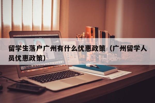 留学生落户广州有什么优惠政策（广州留学人员优惠政策）