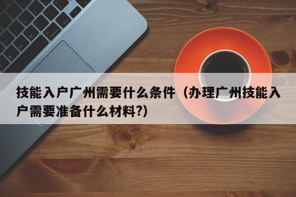 技能入户广州需要什么条件（办理广州技能入户需要准备什么材料?）