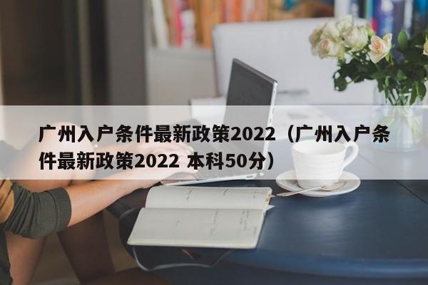 广州入户条件最新政策2022（广州入户条件最新政策2022 本科50分）