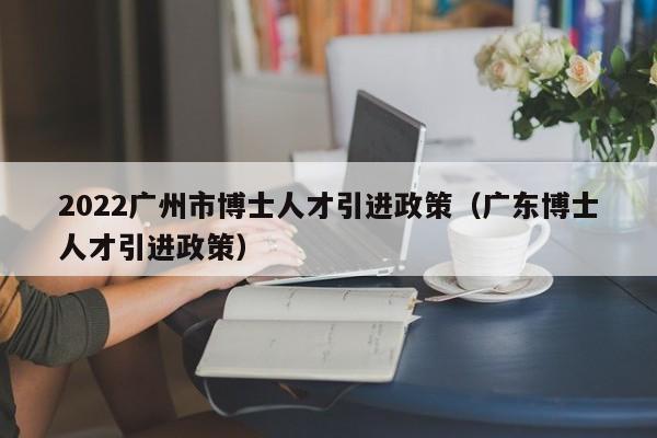 2022广州市博士人才引进政策（广东博士人才引进政策）