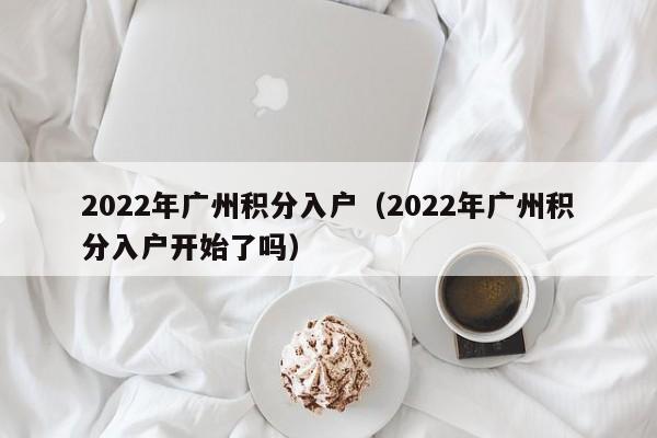 2022年广州积分入户（2022年广州积分入户开始了吗）