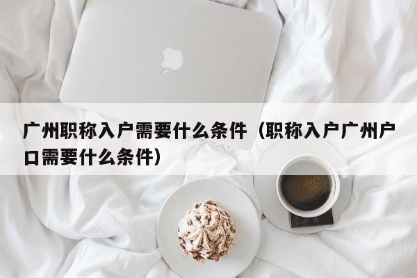 广州职称入户需要什么条件（职称入户广州户口需要什么条件）