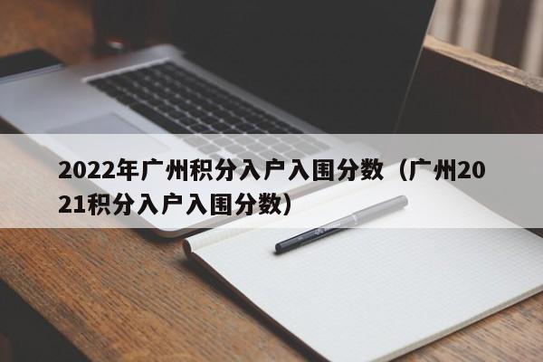 2022年广州积分入户入围分数（广州2021积分入户入围分数）