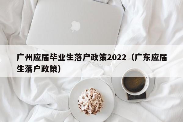 广州应届毕业生落户政策2022（广东应届生落户政策）