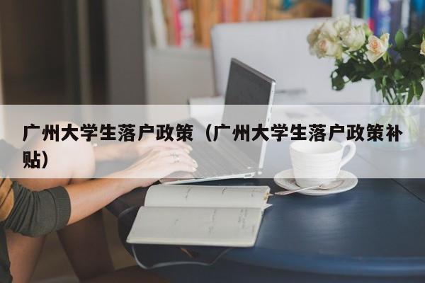 广州大学生落户政策（广州大学生落户政策补贴）