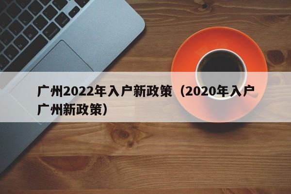 广州2022年入户新政策（2020年入户广州新政策）