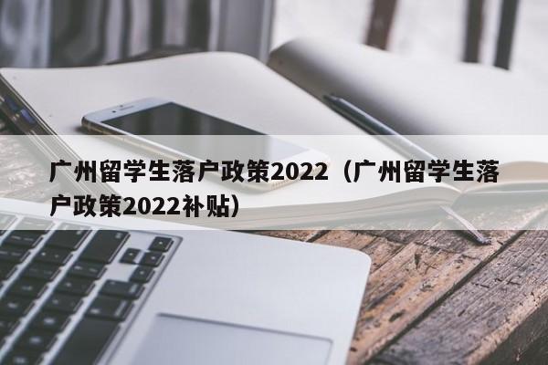 广州留学生落户政策2022（广州留学生落户政策2022补贴）