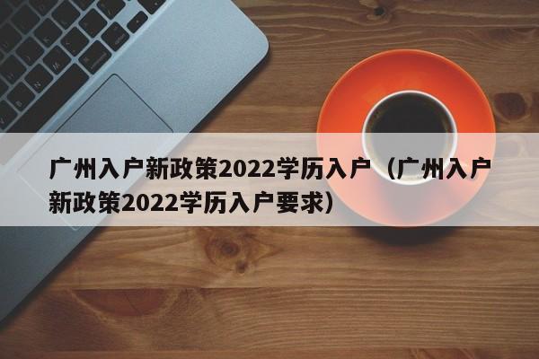 广州入户新政策2022学历入户（广州入户新政策2022学历入户要求）