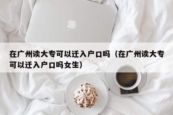 在广州读大专可以迁入户口吗（在广州读大专可以迁入户口吗女生）