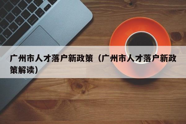 广州市人才落户新政策（广州市人才落户新政策解读）