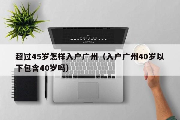 超过45岁怎样入户广州（入户广州40岁以下包含40岁吗）