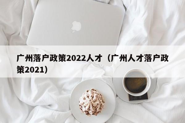 广州落户政策2022人才（广州人才落户政策2021）