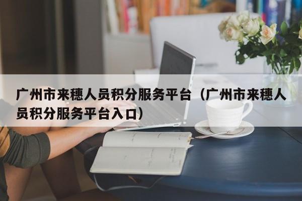 广州市来穗人员积分服务平台（广州市来穗人员积分服务平台入口）