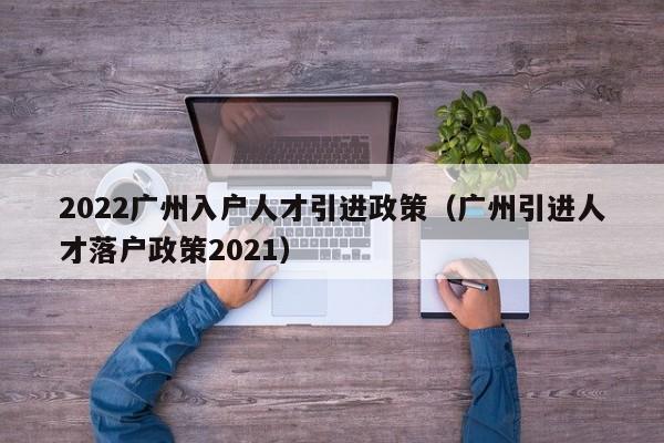 2022广州入户人才引进政策（广州引进人才落户政策2021）