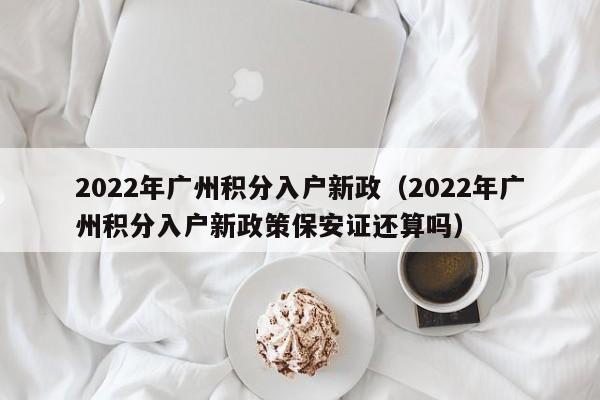 2022年广州积分入户新政（2022年广州积分入户新政策保安证还算吗）