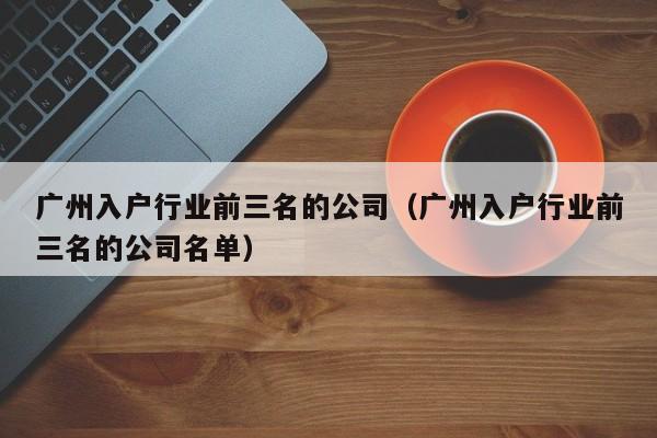 广州入户行业前三名的公司（广州入户行业前三名的公司名单）