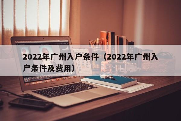 2022年广州入户条件（2022年广州入户条件及费用）