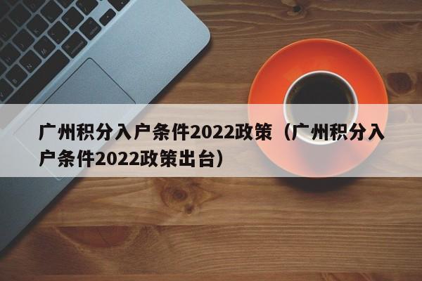 广州积分入户条件2022政策（广州积分入户条件2022政策出台）