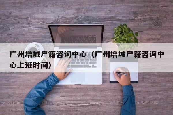广州增城户籍咨询中心（广州增城户籍咨询中心上班时间）