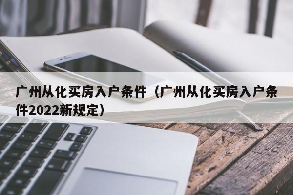 广州从化买房入户条件（广州从化买房入户条件2022新规定）