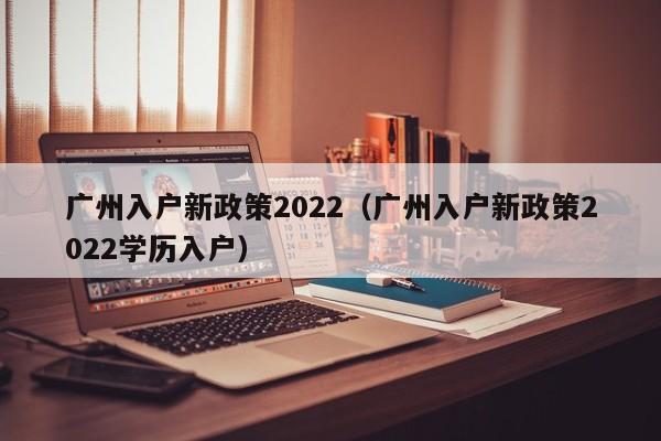 广州入户新政策2022（广州入户新政策2022学历入户）