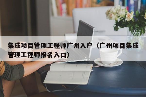 集成项目管理工程师广州入户（广州项目集成管理工程师报名入口）