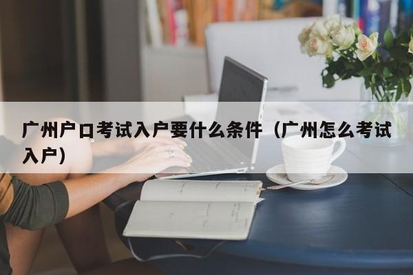 广州户口考试入户要什么条件（广州怎么考试入户）