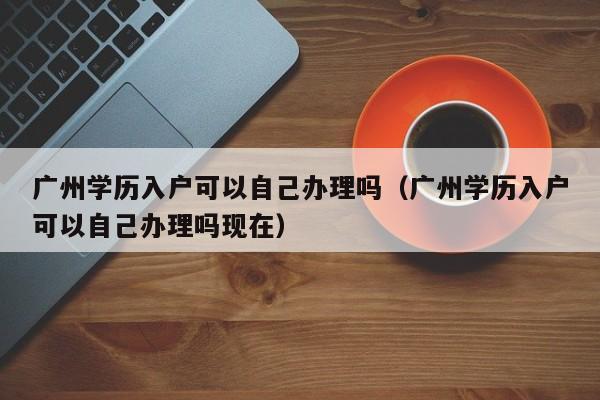 广州学历入户可以自己办理吗（广州学历入户可以自己办理吗现在）