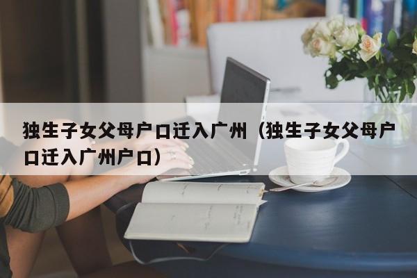 独生子女父母户口迁入广州（独生子女父母户口迁入广州户口）