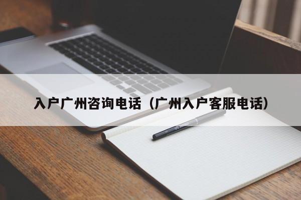 入户广州咨询电话（广州入户客服电话）