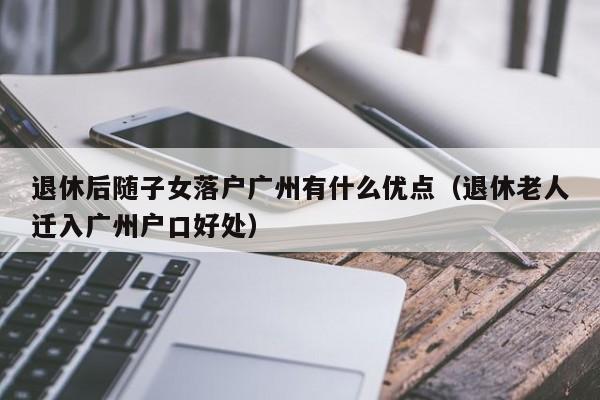 退休后随子女落户广州有什么优点（退休老人迁入广州户口好处）