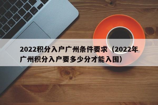 2022积分入户广州条件要求（2022年广州积分入户要多少分才能入围）