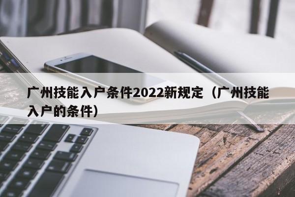 广州技能入户条件2022新规定（广州技能入户的条件）