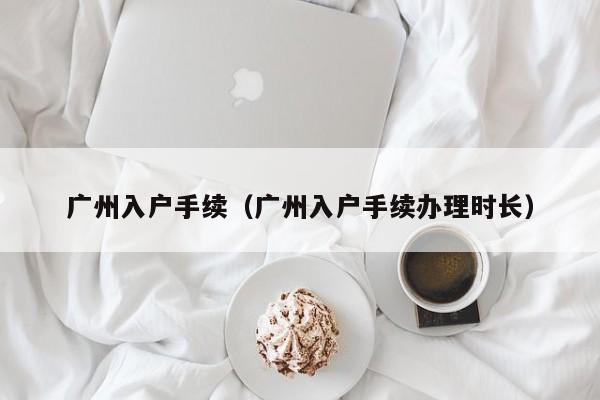 广州入户手续（广州入户手续办理时长）